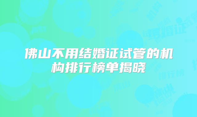 佛山不用结婚证试管的机构排行榜单揭晓