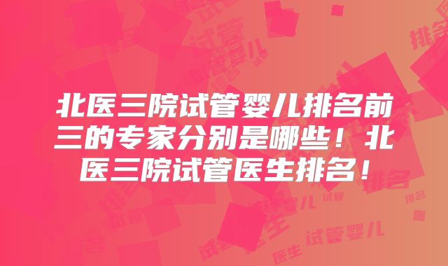 北医三院试管婴儿排名前三的专家分别是哪些！北医三院试管医生排名！