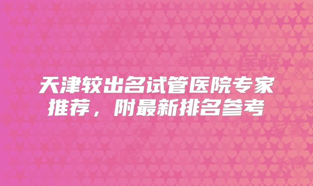天津较出名试管医院专家推荐,附最新排名参考