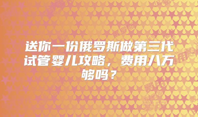 送你一份俄罗斯做第三代试管婴儿攻略，费用八万够吗？