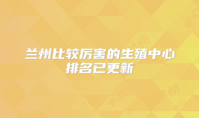 兰州比较厉害的生殖中心排名已更新
