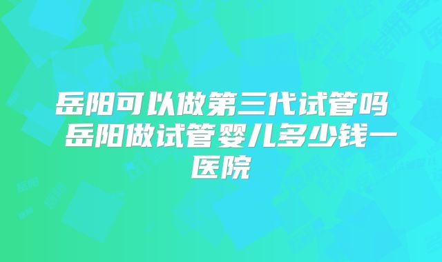岳阳可以做第三代试管吗 岳阳做试管婴儿多少钱一医院
