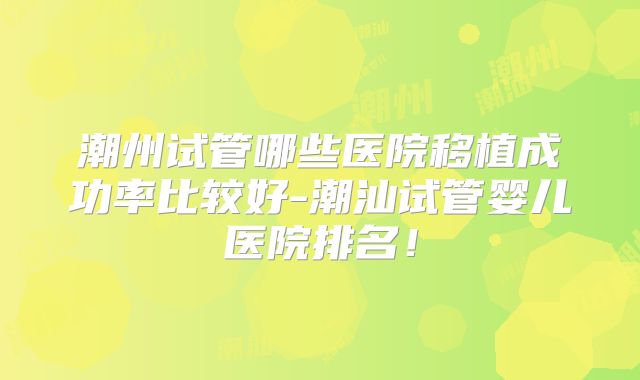 潮州试管哪些医院移植成功率比较好-潮汕试管婴儿医院排名！