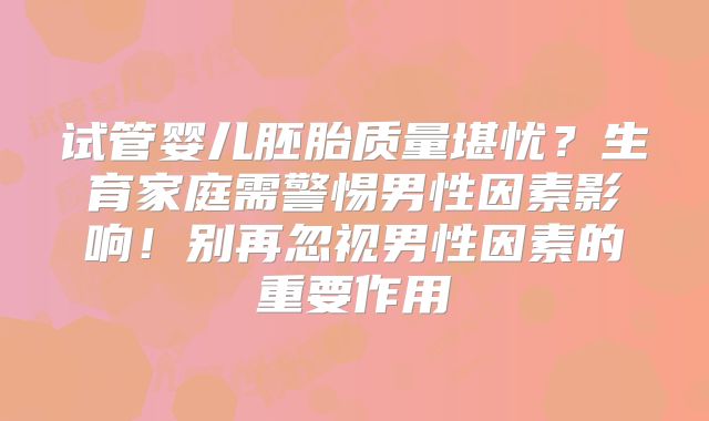 试管婴儿胚胎质量堪忧？生育家庭需警惕男性因素影响！别再忽视男性因素的重要作用