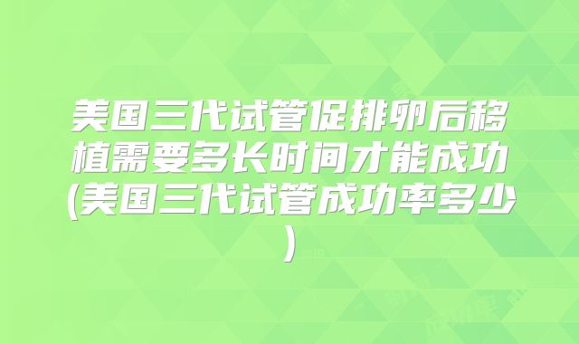 美国三代试管促排卵后移植需要多长时间才能成功(美国三代试管成功率多少)
