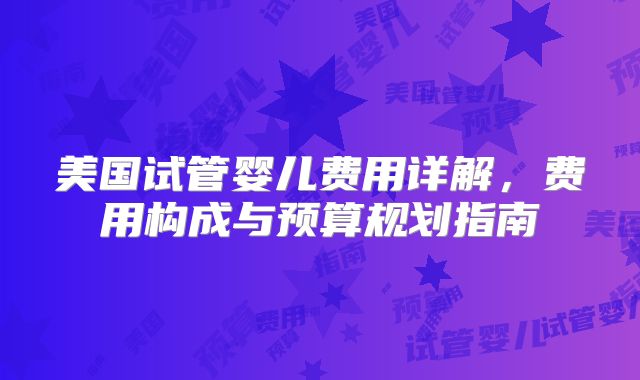 美国试管婴儿费用详解，费用构成与预算规划指南