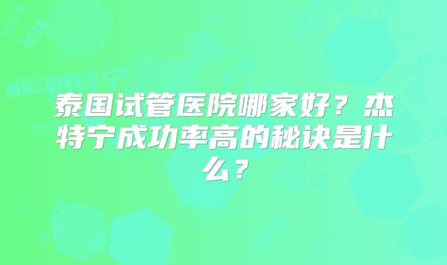 泰国试管医院哪家好？杰特宁成功率高的秘诀是什么？