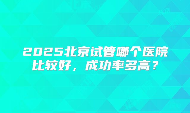 2025北京试管哪个医院比较好，成功率多高？