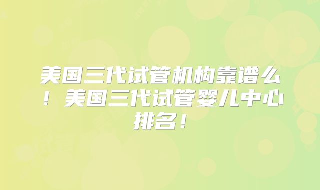 美国三代试管机构靠谱么！美国三代试管婴儿中心排名！