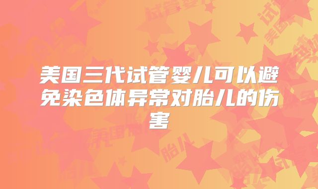 美国三代试管婴儿可以避免染色体异常对胎儿的伤害