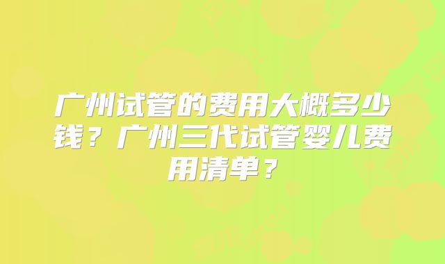广州试管的费用大概多少钱?广州三代试管婴儿费用清单?