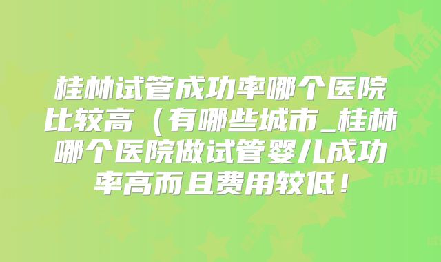 桂林试管成功率哪个医院比较高（有哪些城市_桂林哪个医院做试管婴儿成功率高而且费用较低！