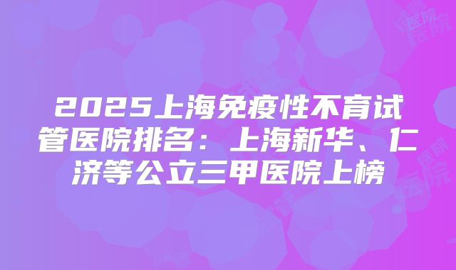 2025上海免疫性不育试管医院排名：上海新华、仁济等公立三甲医院上榜
