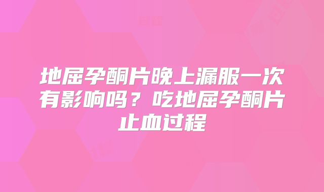 地屈孕酮片晚上漏服一次有影响吗？吃地屈孕酮片止血过程