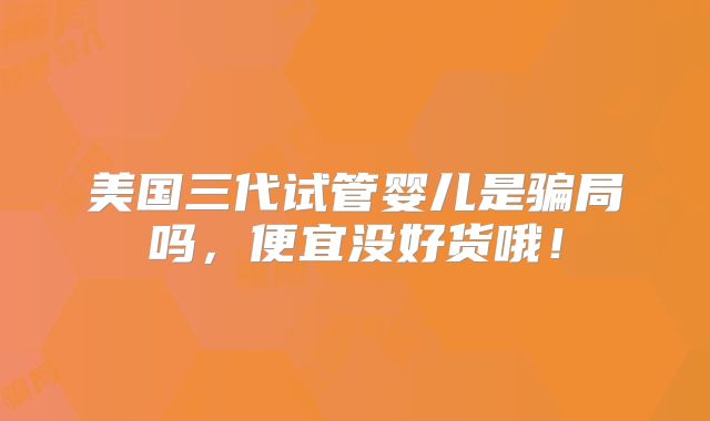 美国三代试管婴儿是骗局吗,便宜没好货哦!
