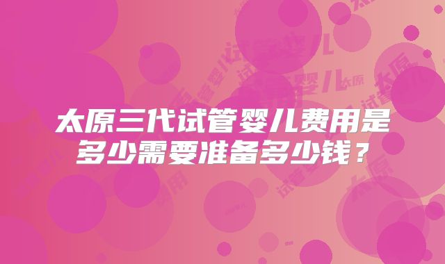 太原三代试管婴儿费用是多少需要准备多少钱?