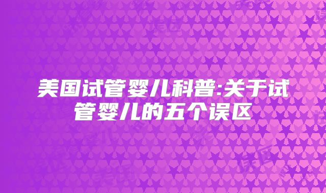 美国试管婴儿科普:关于试管婴儿的五个误区