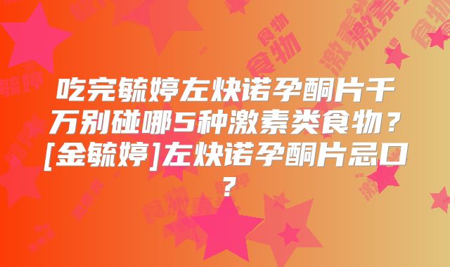 吃完毓婷左炔诺孕酮片千万别碰哪5种激素类食物？[金毓婷]左炔诺孕酮片忌口？