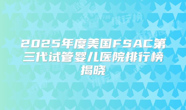 2025年度美国FSAC第三代试管婴儿医院排行榜揭晓