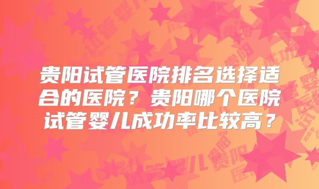 贵阳试管医院排名选择适合的医院？贵阳哪个医院试管婴儿成功率比较高？