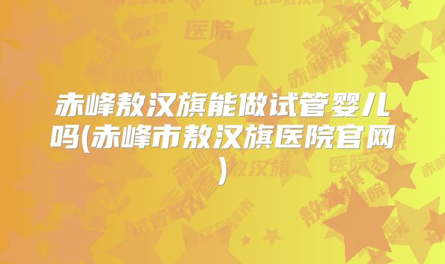 赤峰敖汉旗能做试管婴儿吗(赤峰市敖汉旗医院官网)
