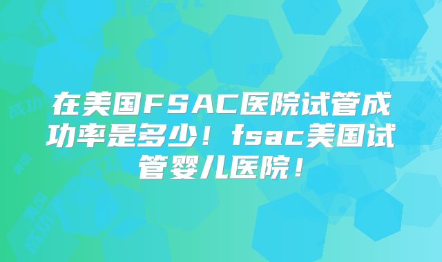 在美国FSAC医院试管成功率是多少！fsac美国试管婴儿医院！