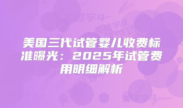 美国三代试管婴儿收费标准曝光：2025年试管费用明细解析