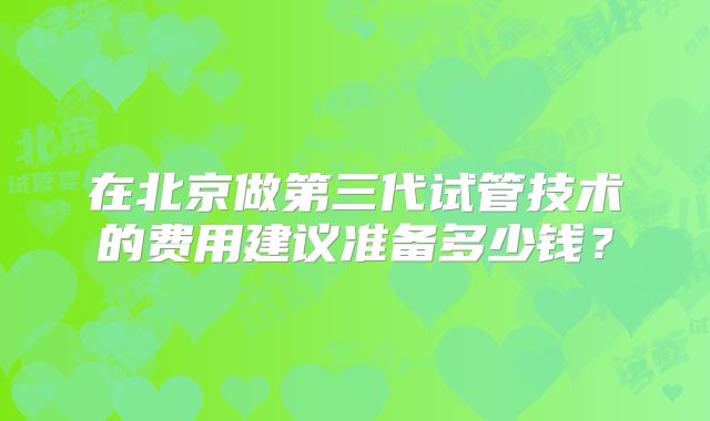 在北京做第三代试管技术的费用建议准备多少钱？