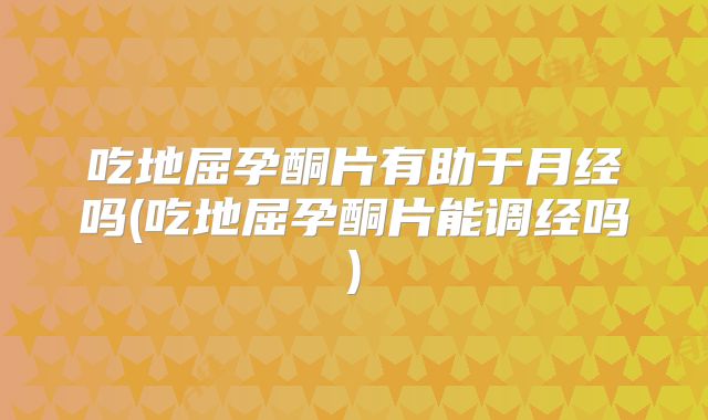 吃地屈孕酮片有助于月经吗(吃地屈孕酮片能调经吗)