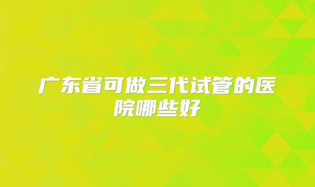 广东省可做三代试管的医院哪些好