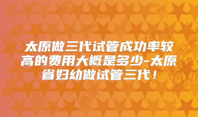 太原做三代试管成功率较高的费用大概是多少-太原省妇幼做试管三代！