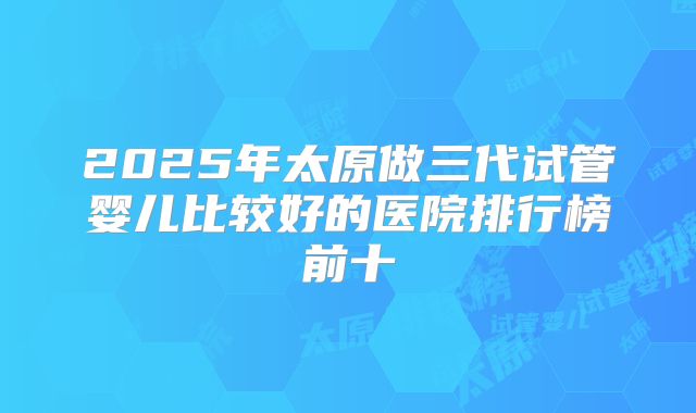 2025年太原做三代试管婴儿比较好的医院排行榜前十