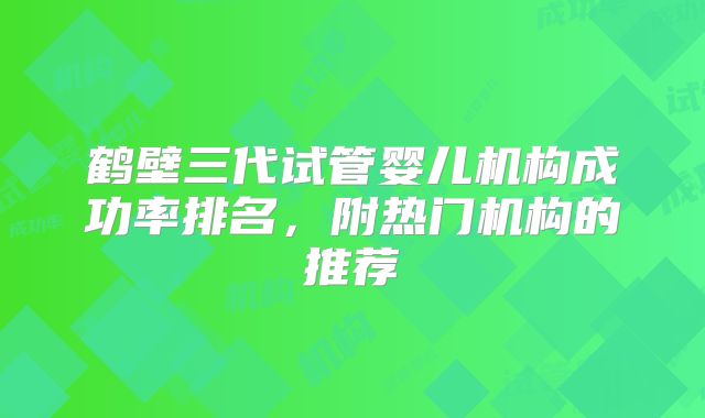 鹤壁三代试管婴儿机构成功率排名，附热门机构的推荐