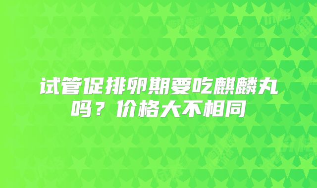 试管促排卵期要吃麒麟丸吗？价格大不相同