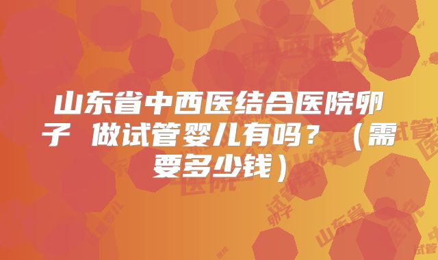 山东省中西医结合医院卵子 做试管婴儿有吗？（需要多少钱）