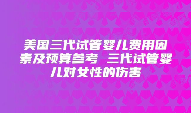 美国三代试管婴儿费用因素及预算参考 三代试管婴儿对女性的伤害