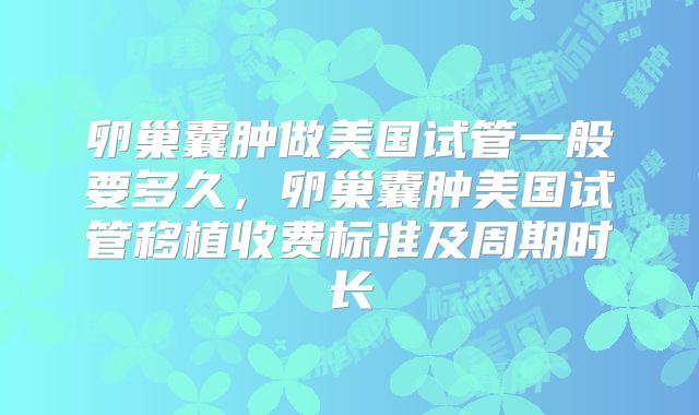 卵巢囊肿做美国试管一般要多久，卵巢囊肿美国试管移植收费标准及周期时长