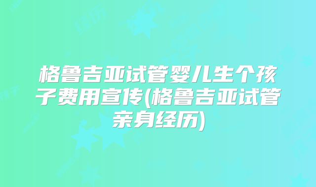 格鲁吉亚试管婴儿生个孩子费用宣传(格鲁吉亚试管亲身经历)