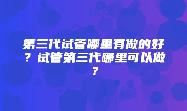 第三代试管哪里有做的好？试管第三代哪里可以做？