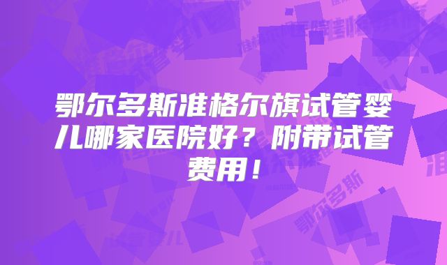 鄂尔多斯准格尔旗试管婴儿哪家医院好?附带试管费用!
