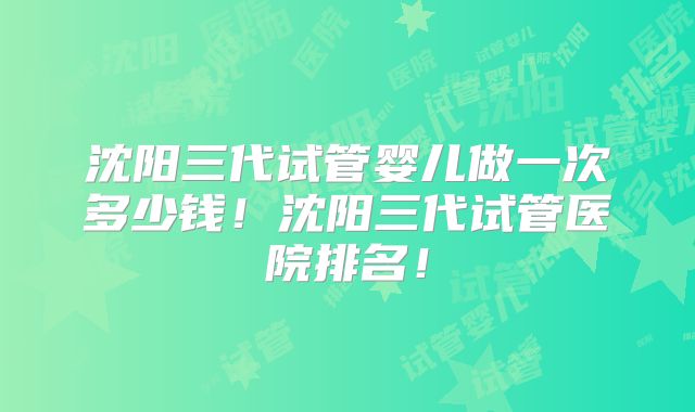 沈阳三代试管婴儿做一次多少钱！沈阳三代试管医院排名！