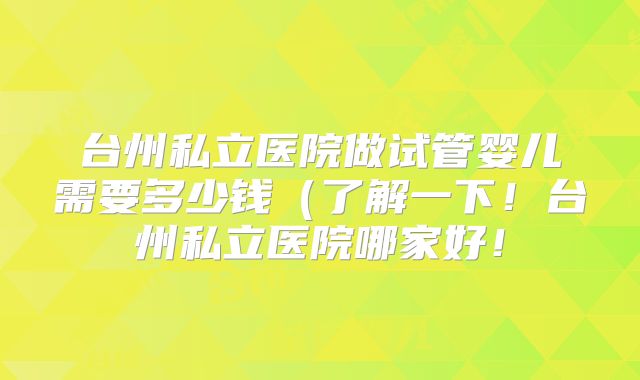 台州私立医院做试管婴儿需要多少钱（了解一下！台州私立医院哪家好！