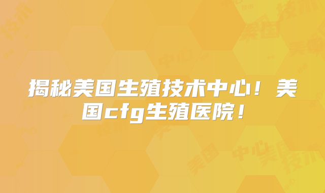揭秘美国生殖技术中心！美国cfg生殖医院！