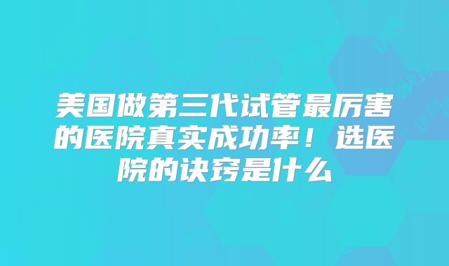 美国做第三代试管最厉害的医院真实成功率！选医院的诀窍是什么