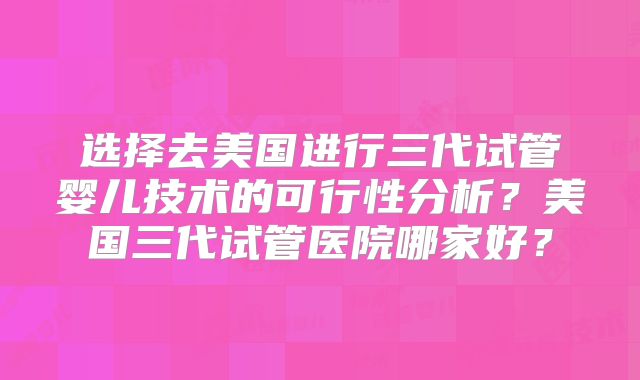 选择去美国进行三代试管婴儿技术的可行性分析？美国三代试管医院哪家好？