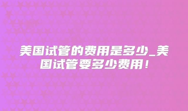 美国试管的费用是多少_美国试管要多少费用！