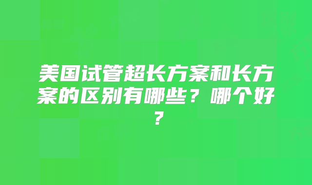 美国试管超长方案和长方案的区别有哪些?哪个好?