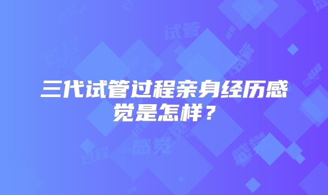 三代试管过程亲身经历感觉是怎样？