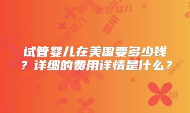 试管婴儿在美国要多少钱？详细的费用详情是什么？