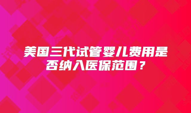 美国三代试管婴儿费用是否纳入医保范围?